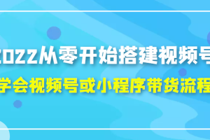 2022从零开始搭建视频号,学会视频号或小程序带货流程（价值599元）