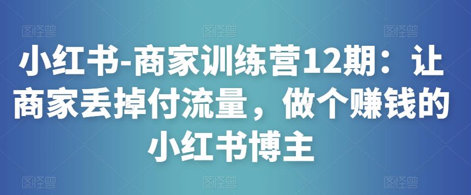 小红书-商家训练营12期：让商家丢掉付流量，做个赚钱的小红书博主