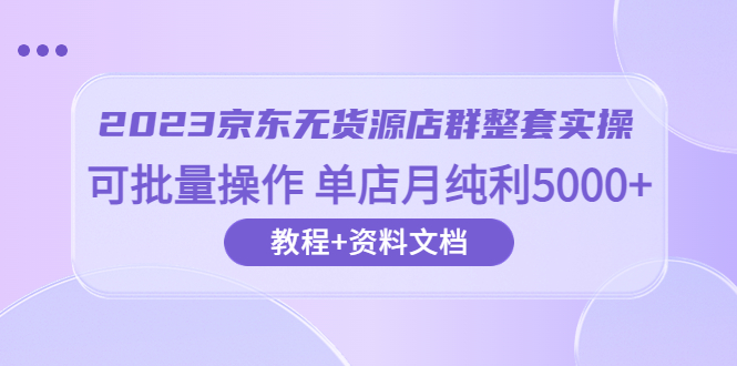 2023京东-无货源店群整套实操 可批量操作 单店月纯利5000+63节课+资料文档