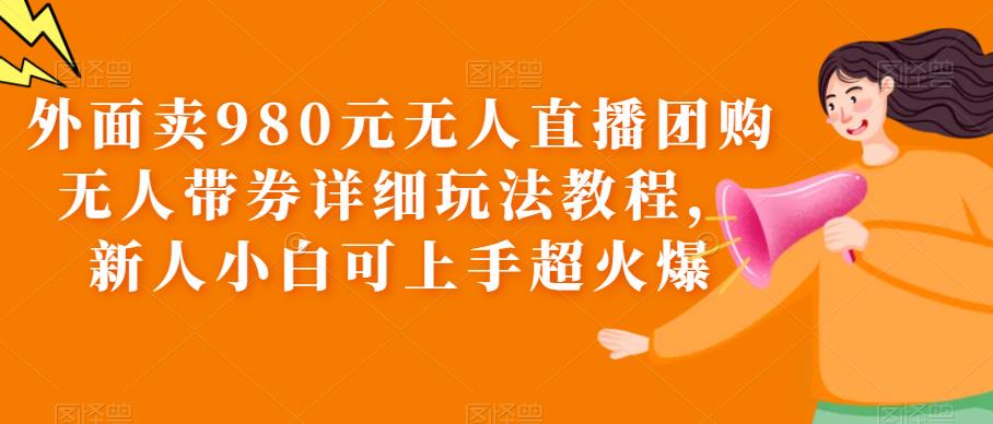 外面卖980元无人直播团购无人带券详细玩法教程，新人小白可上手超火爆