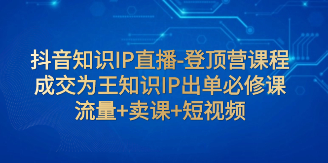 抖音知识IP直播-登顶营课程：成交为王知识IP出单必修课 流量+卖课+短视频