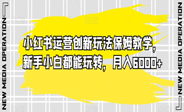 小红书运营创新玩法保姆教学，新手小白都能玩转，月入6000+