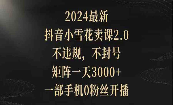 2024最新抖音小雪花卖课2.0 不违规 不封号 矩阵一天3000+一部手机0粉丝开播