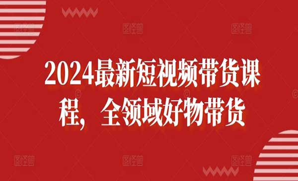 2024最新短视频带货课程，全领域好物带货