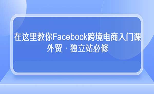 在这里教你Facebook跨境电商入门课，外贸·独立站必修