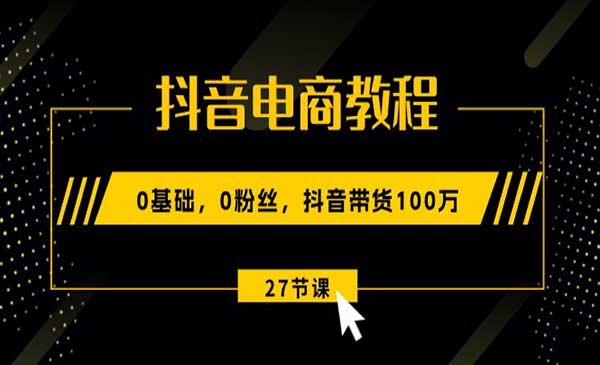 抖音电商教程：0基础，0粉丝，抖音带货100万（27节视频课）