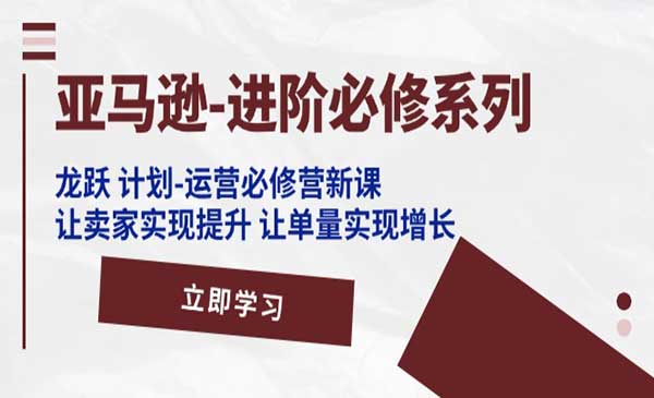 亚马逊-进阶必修系列，龙跃 计划-运营必修营新课，让卖家实现提升 让单量实现增长