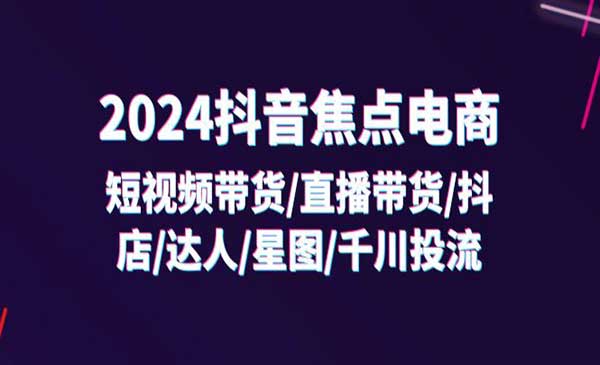 2024抖音-焦点电商：短视频带货/直播带货/抖店/达人/星图/千川投流/32节课