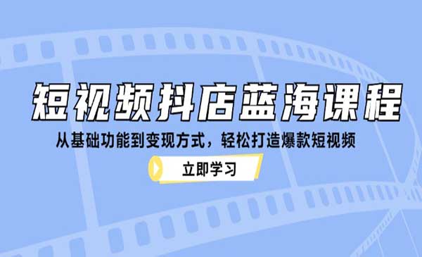 短视频抖店蓝海课程：从基础功能到变现方式，轻松打造爆款短视频